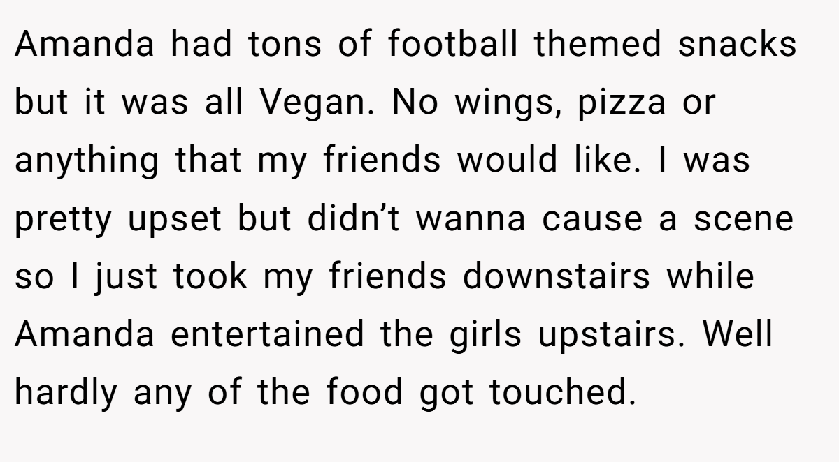 Amanda had tons of football themed snacks but it was all Vegan. No wings, pizza or anything that my friends would like. I was pretty upset but didn’t wanna cause a scene so I just took my friends downstairs while Amanda entertained the girls upstairs. Well hardly any of the food got touched.