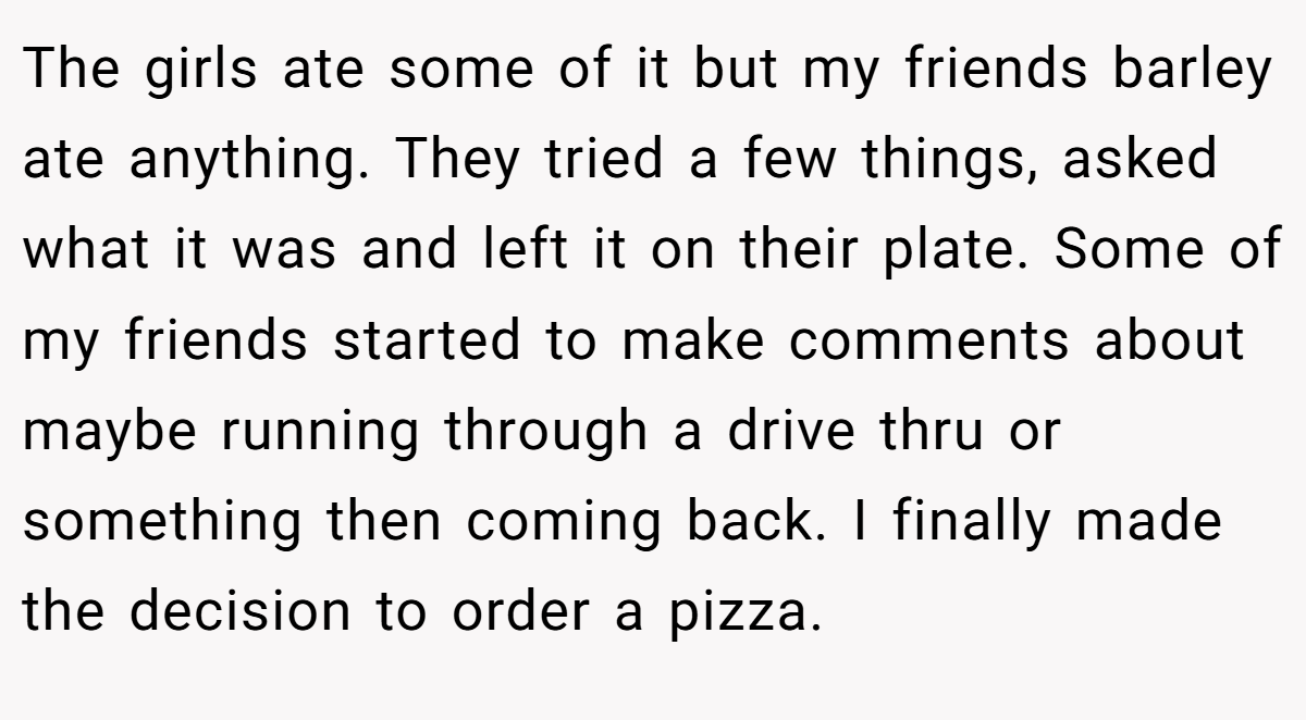 The girls ate some of it but my friends barley ate anything. They tried a few things, asked what it was and left it on their plate. Some of my friends started to make comments about maybe running through a drive thru or something then coming back. I finally made the decision to order a pizza.