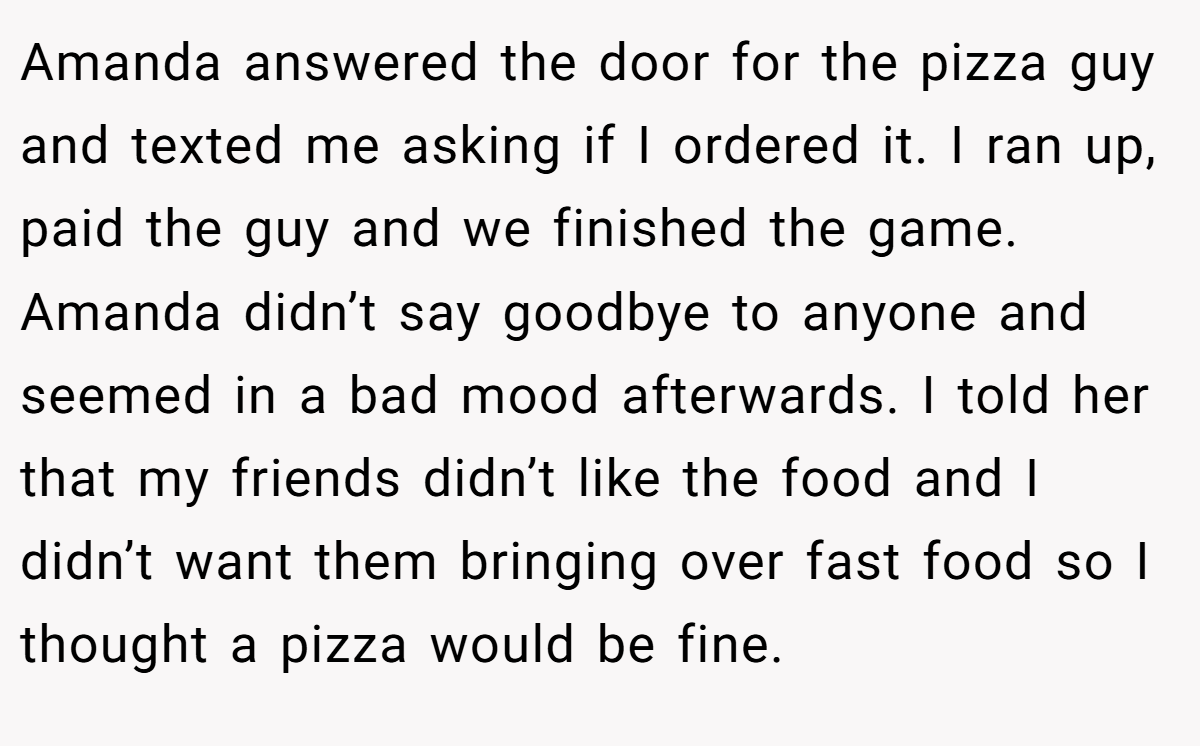 Amanda answered the door for the pizza guy and texted me asking if I ordered it. I ran up, paid the guy and we finished the game. Amanda didn’t say goodbye to anyone and seemed in a bad mood afterwards. I told her that my friends didn’t like the food and I didn’t want them bringing over fast food so I thought a pizza would be fine.