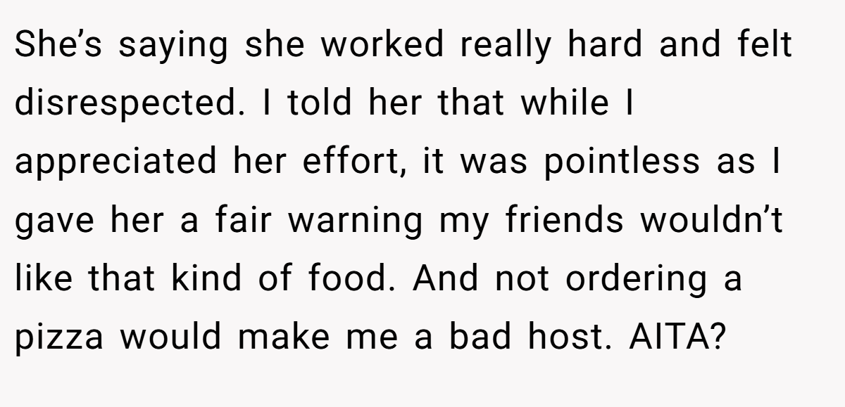 She’s saying she worked really hard and felt disrespected. I told her that while I appreciated her effort, it was pointless as I gave her a fair warning my friends wouldn’t like that kind of food. And not ordering a pizza would make me a bad host. AITA?