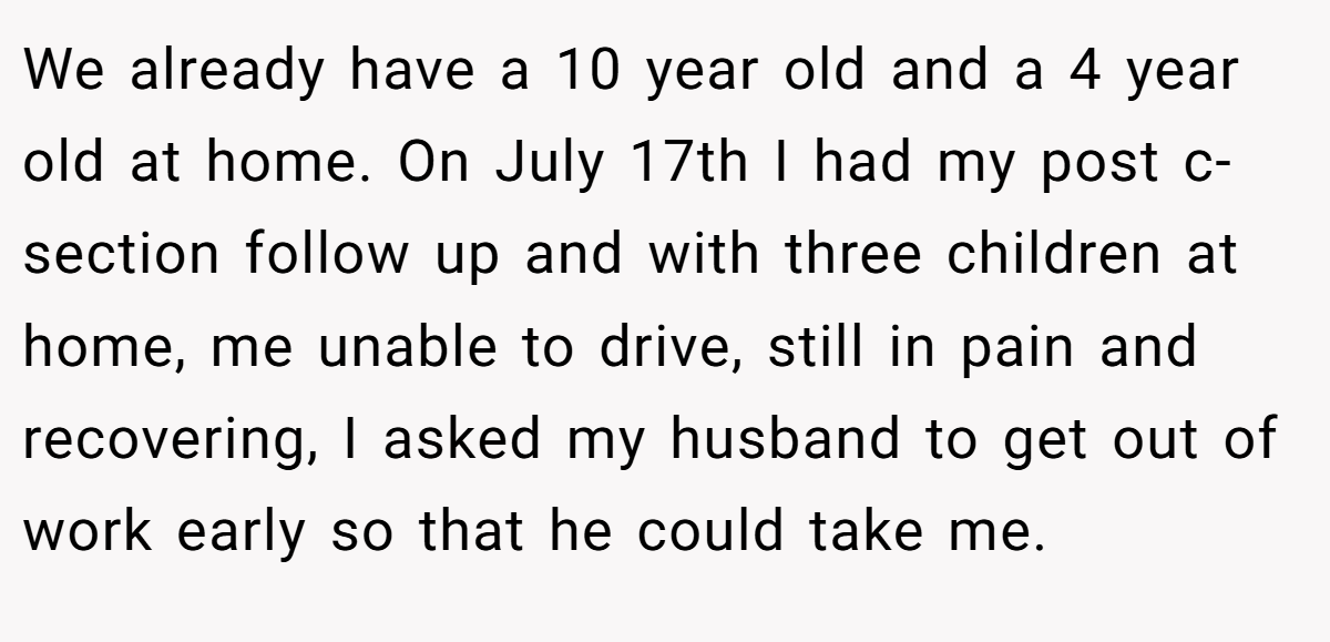 We already have a 10 year old and a 4 year old at home. On July 17th I had my post c-section follow up and with three children at home, me unable to drive, still in pain and recovering, I asked my husband to get out of work early so that he could take me.