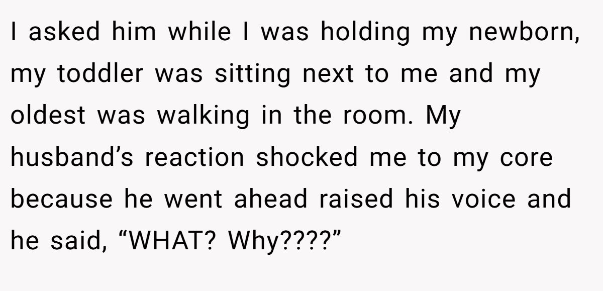 I asked him while I was holding my newborn, my toddler was sitting next to me and my oldest was walking in the room. My husband’s reaction shocked me to my core because he went ahead raised his voice and he said, “WHAT? Why????”