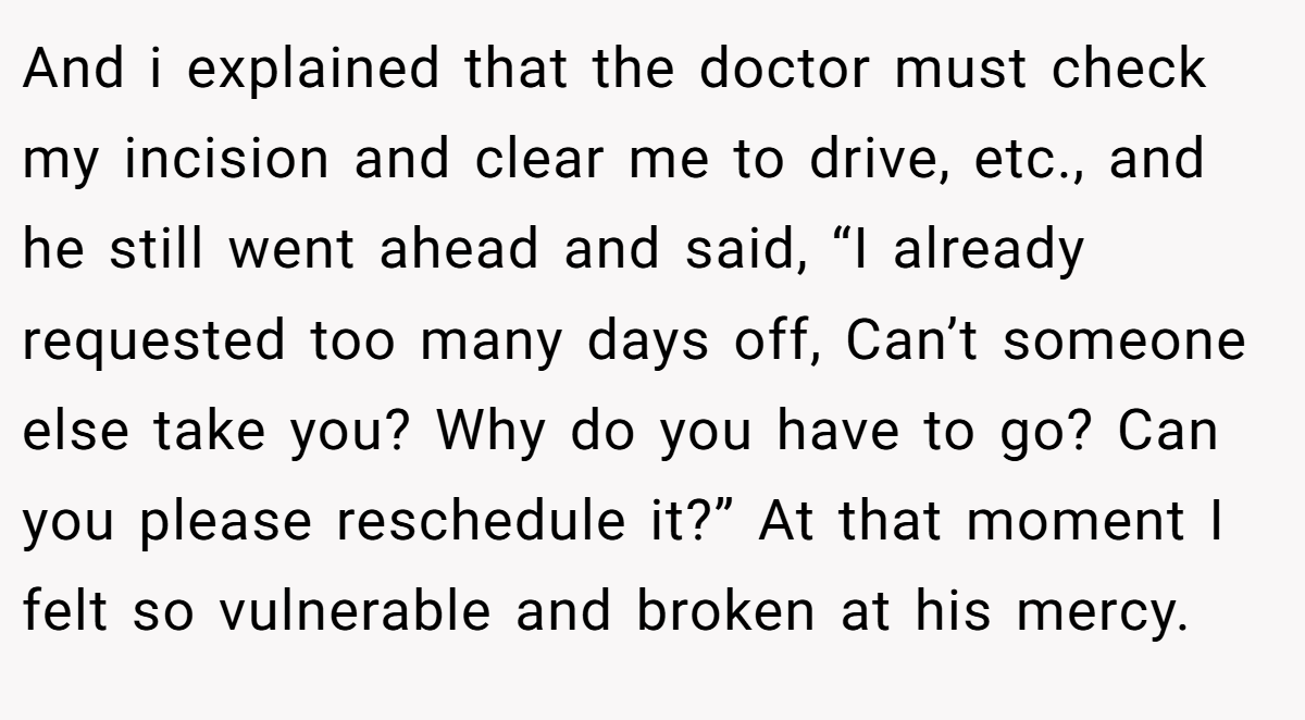 And i explained that the doctor must check my incision and clear me to drive, etc., and he still went ahead and said, “I already requested too many days off, Can’t someone else take you? Why do you have to go? Can you please reschedule it?” At that moment I felt so vulnerable and broken at his mercy.
