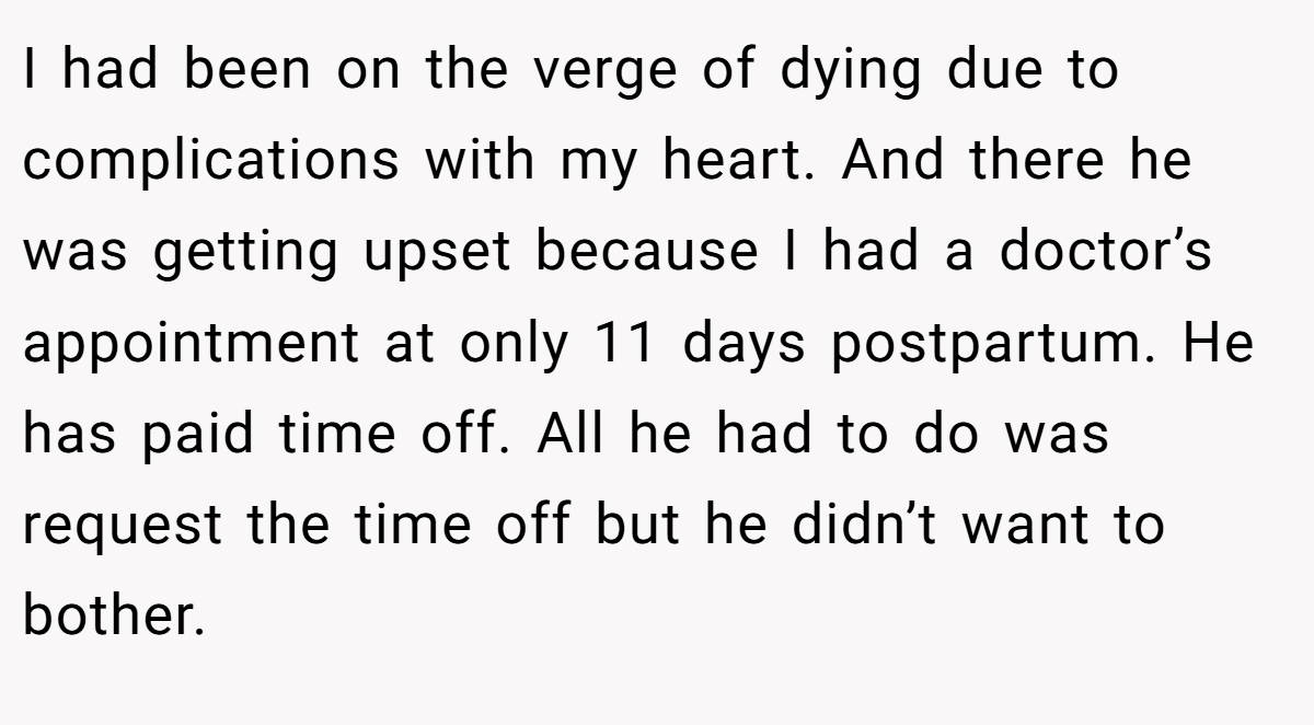 I had been on the verge of dying due to complications with my heart. And there he was getting upset because I had a doctor’s appointment at only 11 days postpartum. He has paid time off. All he had to do was request the time off but he didn’t want to bother.