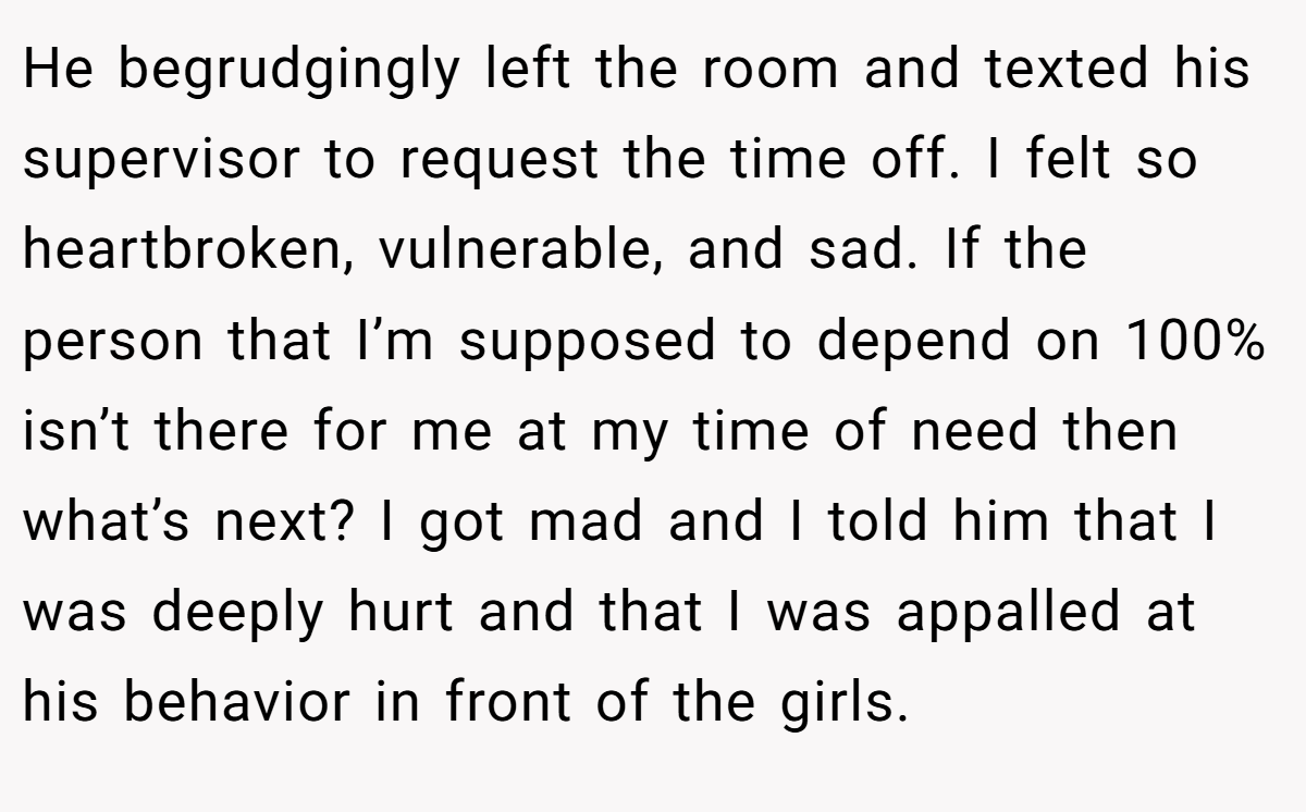 He begrudgingly left the room and texted his supervisor to request the time off. I felt so heartbroken, vulnerable, and sad. If the person that I’m supposed to depend on 100% isn’t there for me at my time of need then what’s next? I got mad and I told him that I was deeply hurt and that I was appalled at his behavior in front of the girls.