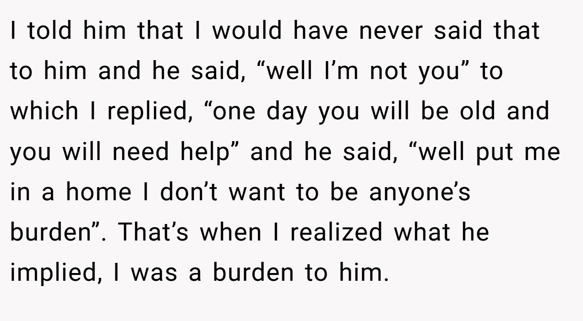 I told him that I would have never said that to him and he said, “well I’m not you” to which I replied, “one day you will be old and you will need help” and he said, “well put me in a home I don’t want to be anyone’s burden”. That’s when I realized what he implied, I was a burden to him.