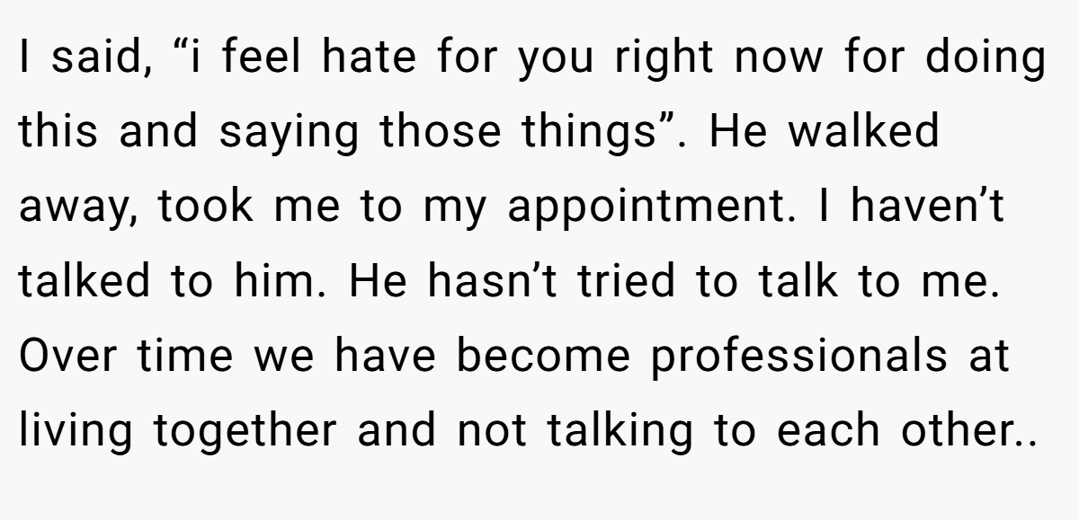 I said, “i feel hate for you right now for doing this and saying those things”. He walked away, took me to my appointment. I haven’t talked to him. He hasn’t tried to talk to me. Over time we have become professionals at living together and not talking to each other..