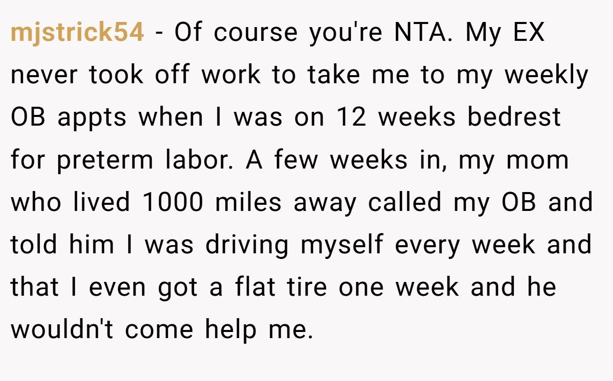 mjstrick54 - Of course you're NTA. My EX never took off work to take me to my weekly OB appts when I was on 12 weeks bedrest for preterm labor. A few weeks in, my mom who lived 1000 miles away called my OB and told him I was driving myself every week and that I even got a flat tire one week and he wouldn't come help me.