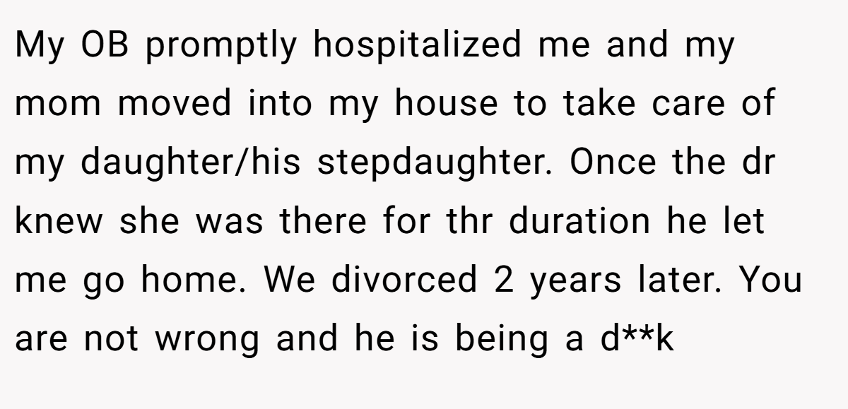My OB promptly hospitalized me and my mom moved into my house to take care of my daughter/his stepdaughter. Once the dr knew she was there for thr duration he let me go home. We divorced 2 years later. You are not wrong and he is being a d**k