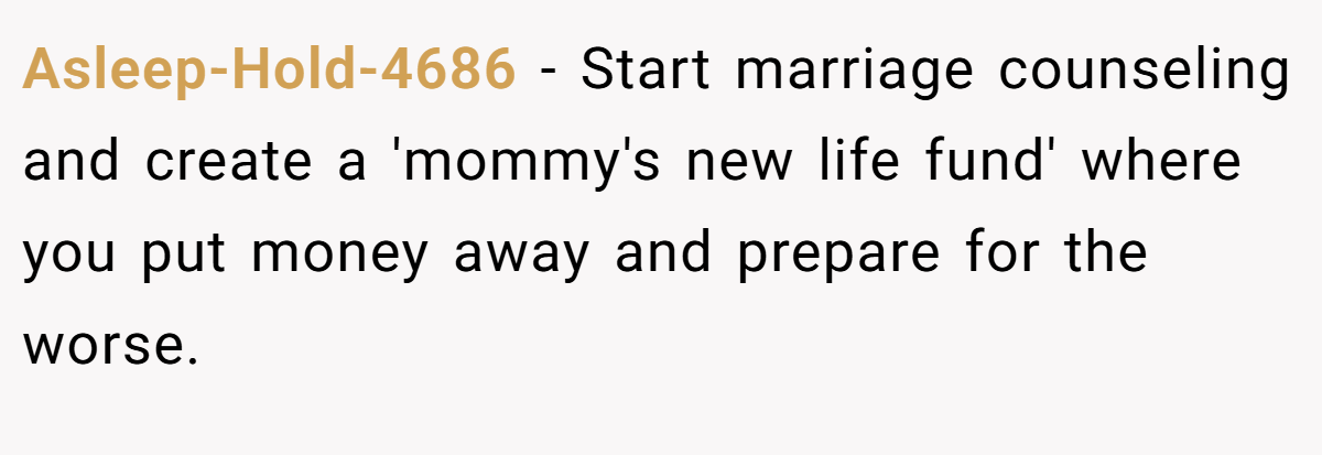 Asleep-Hold-4686 - Start marriage counseling and create a 'mommy's new life fund' where you put money away and prepare for the worse.