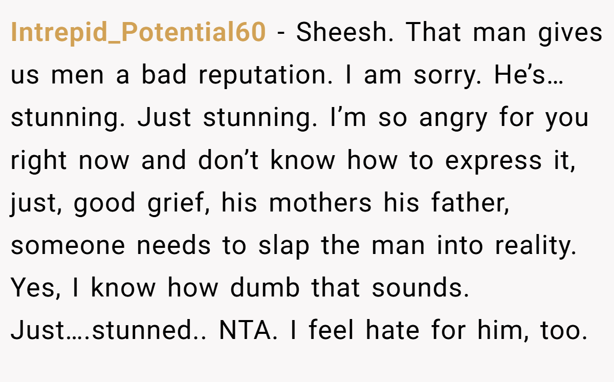 Intrepid_Potential60 - Sheesh. That man gives us men a bad reputation. I am sorry. He’s…stunning. Just stunning. I’m so angry for you right now and don’t know how to express it, just, good grief, his mothers his father, someone needs to slap the man into reality. Yes, I know how dumb that sounds. Just….stunned.. NTA. I feel hate for him, too.