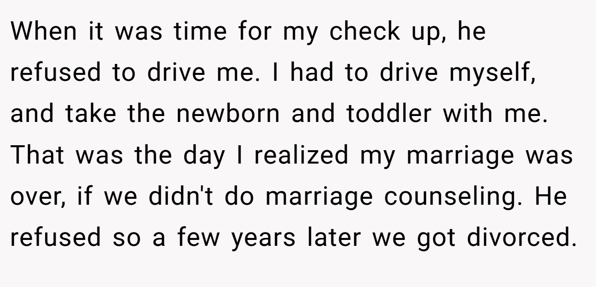 When it was time for my check up, he refused to drive me. I had to drive myself, and take the newborn and toddler with me. That was the day I realized my marriage was over, if we didn't do marriage counseling. He refused so a few years later we got divorced.