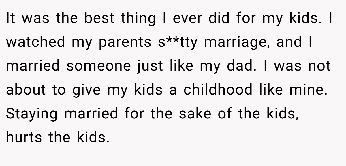 It was the best thing I ever did for my kids. I watched my parents s**tty marriage, and I married someone just like my dad. I was not about to give my kids a childhood like mine. Staying married for the sake of the kids, hurts the kids.