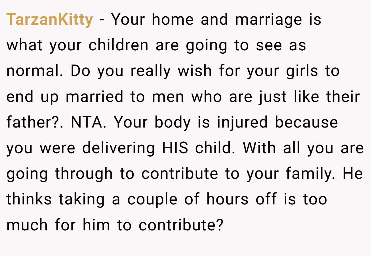 TarzanKitty - Your home and marriage is what your children are going to see as normal. Do you really wish for your girls to end up married to men who are just like their father?. NTA. Your body is injured because you were delivering HIS child. With all you are going through to contribute to your family. He thinks taking a couple of hours off is too much for him to contribute?