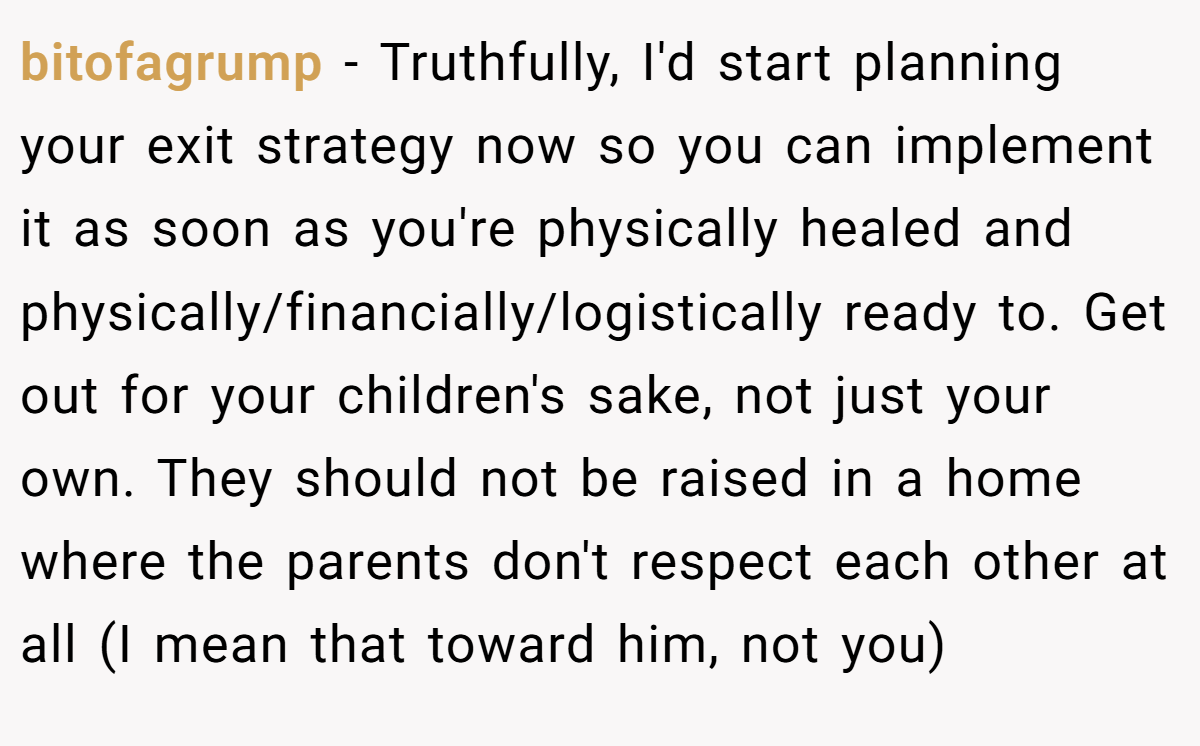 bitofagrump - Truthfully, I'd start planning your exit strategy now so you can implement it as soon as you're physically healed and physically/financially/logistically ready to. Get out for your children's sake, not just your own. They should not be raised in a home where the parents don't respect each other at all (I mean that toward him, not you)