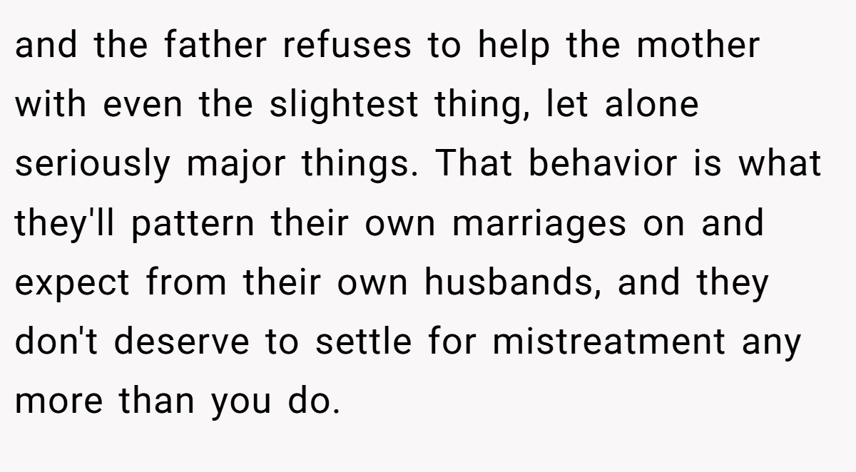 and the father refuses to help the mother with even the slightest thing, let alone seriously major things. That behavior is what they'll pattern their own marriages on and expect from their own husbands, and they don't deserve to settle for mistreatment any more than you do.