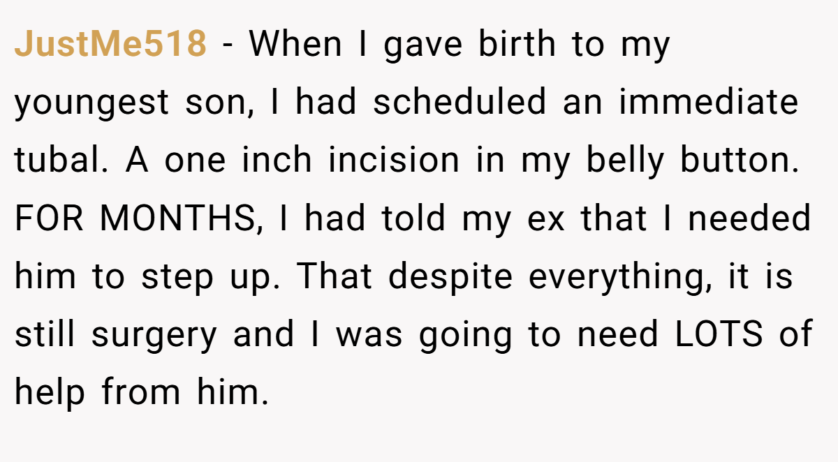 JustMe518 - When I gave birth to my youngest son, I had scheduled an immediate tubal. A one inch incision in my belly button. FOR MONTHS, I had told my ex that I needed him to step up. That despite everything, it is still surgery and I was going to need LOTS of help from him.