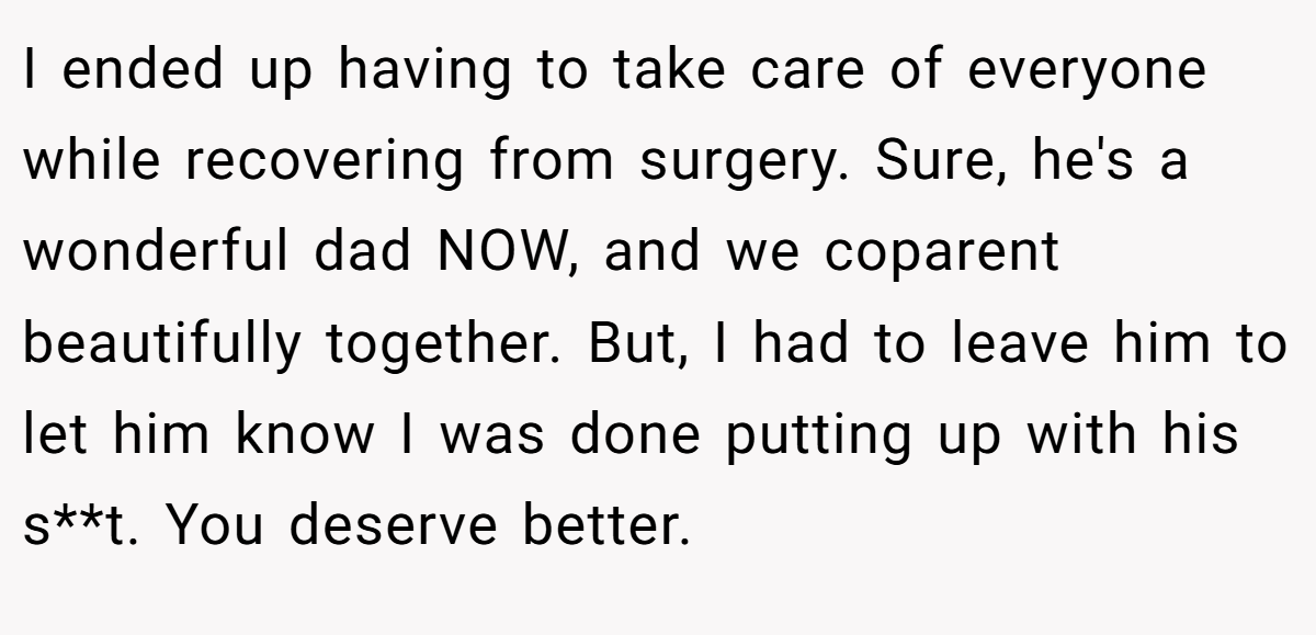 I ended up having to take care of everyone while recovering from surgery. Sure, he's a wonderful dad NOW, and we coparent beautifully together. But, I had to leave him to let him know I was done putting up with his s**t. You deserve better.