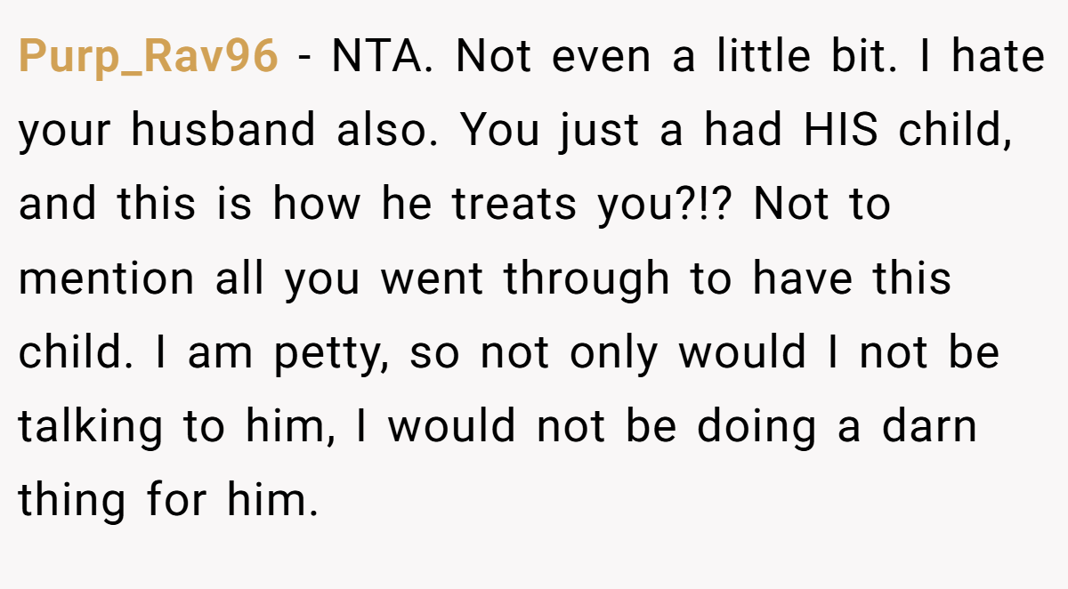 Purp_Rav96 - NTA. Not even a little bit. I hate your husband also. You just a had HIS child, and this is how he treats you?!? Not to mention all you went through to have this child. I am petty, so not only would I not be talking to him, I would not be doing a darn thing for him.