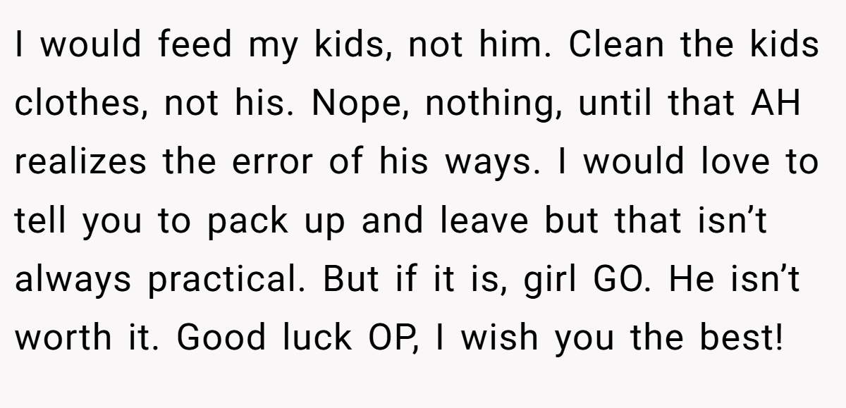 I would feed my kids, not him. Clean the kids clothes, not his. Nope, nothing, until that AH realizes the error of his ways. I would love to tell you to pack up and leave but that isn’t always practical. But if it is, girl GO. He isn’t worth it. Good luck OP, I wish you the best!