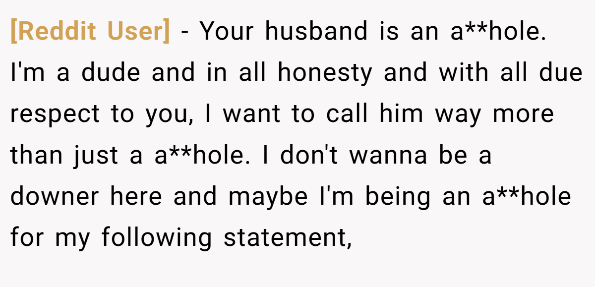 [Reddit User] - Your husband is an a**hole. I'm a dude and in all honesty and with all due respect to you, I want to call him way more than just a a**hole. I don't wanna be a downer here and maybe I'm being an a**hole for my following statement,