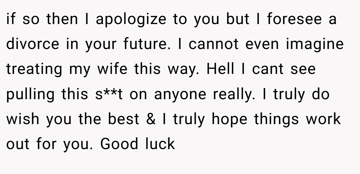 if so then I apologize to you but I foresee a divorce in your future. I cannot even imagine treating my wife this way. Hell I cant see pulling this s**t on anyone really. I truly do wish you the best & I truly hope things work out for you. Good luck