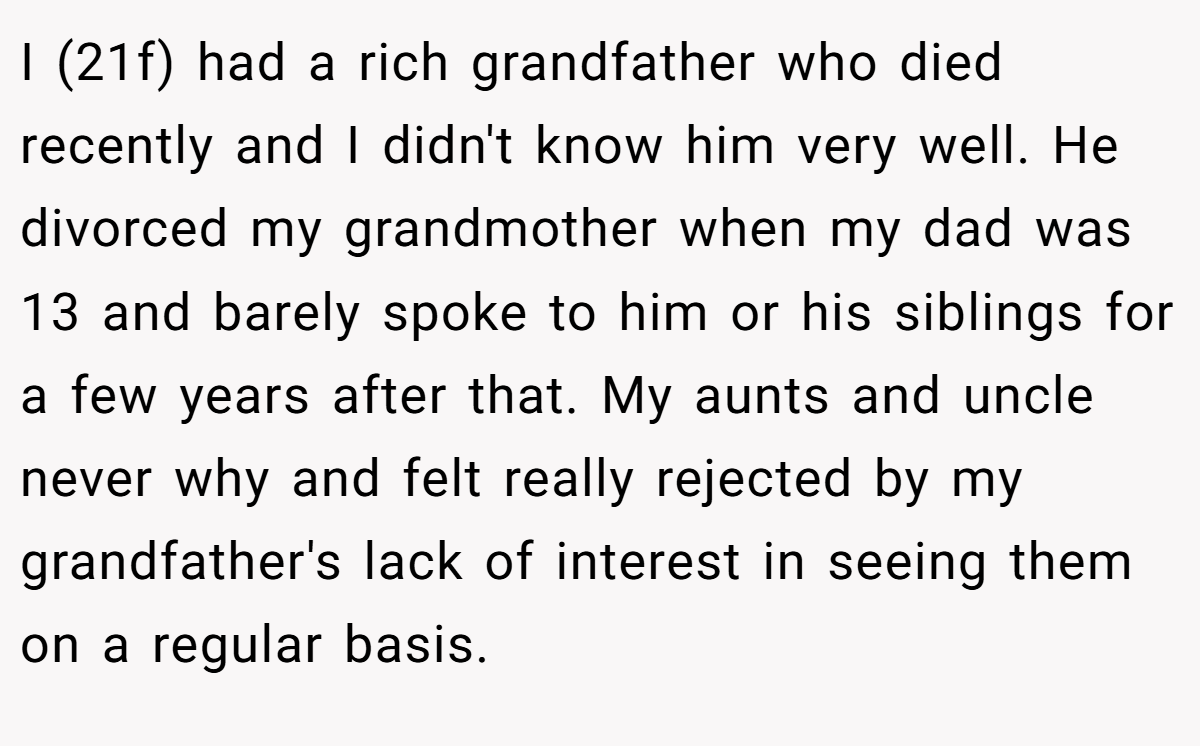 I (21f) had a rich grandfather who died recently and I didn't know him very well. He divorced my grandmother when my dad was 13 and barely spoke to him or his siblings for a few years after that. My aunts and uncle never why and felt really rejected by my grandfather's lack of interest in seeing them on a regular basis.