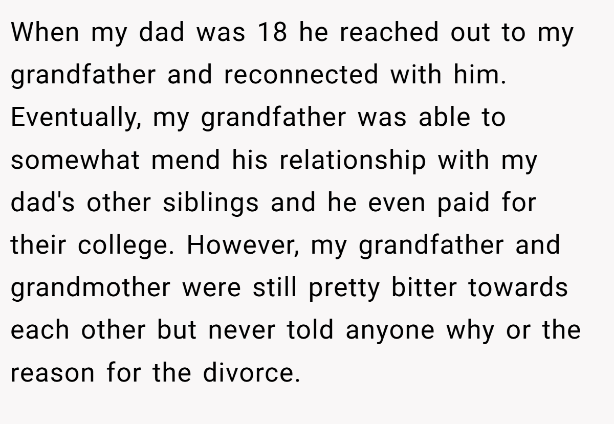 When my dad was 18 he reached out to my grandfather and reconnected with him. Eventually, my grandfather was able to somewhat mend his relationship with my dad's other siblings and he even paid for their college. However, my grandfather and grandmother were still pretty bitter towards each other but never told anyone why or the reason for the divorce.