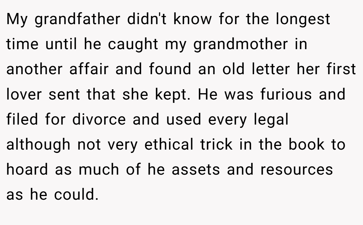 My grandfather didn't know for the longest time until he caught my grandmother in another affair and found an old letter her first lover sent that she kept. He was furious and filed for divorce and used every legal although not very ethical trick in the book to hoard as much of he assets and resources as he could.