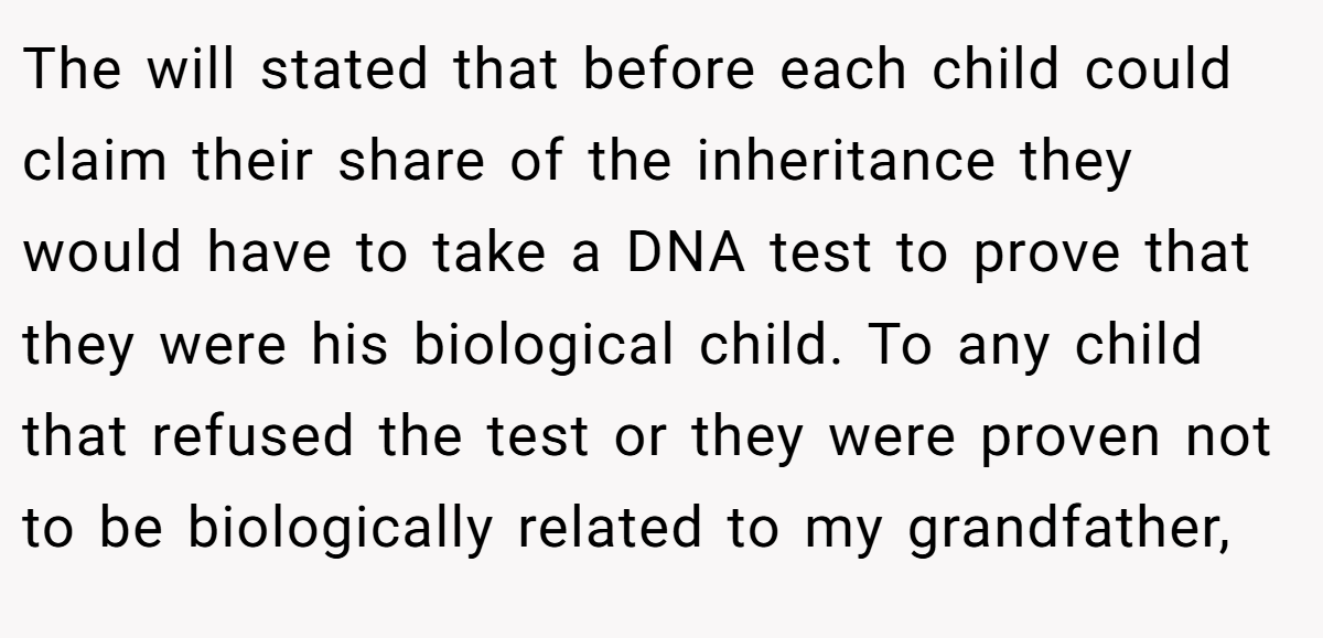 The will stated that before each child could claim their share of the inheritance they would have to take a DNA test to prove that they were his biological child. To any child that refused the test or they were proven not to be biologically related to my grandfather,