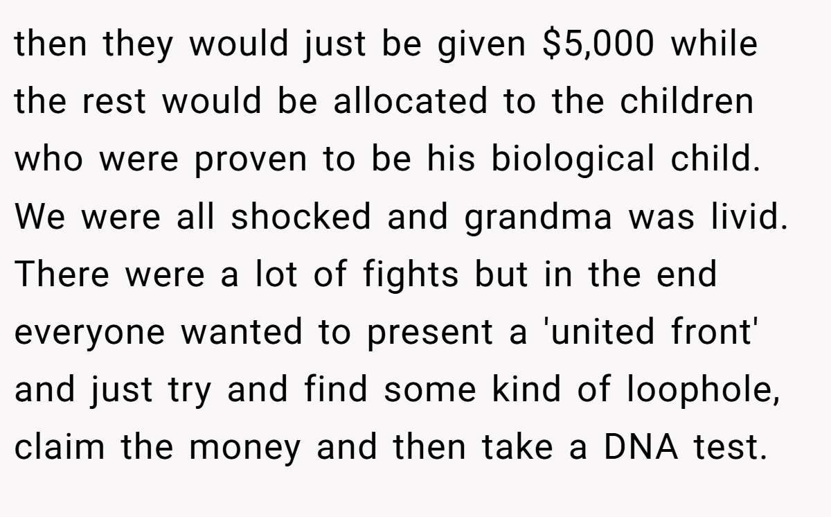 then they would just be given $5,000 while the rest would be allocated to the children who were proven to be his biological child. We were all shocked and grandma was livid. There were a lot of fights but in the end everyone wanted to present a 'united front' and just try and find some kind of loophole, claim the money and then take a DNA test.