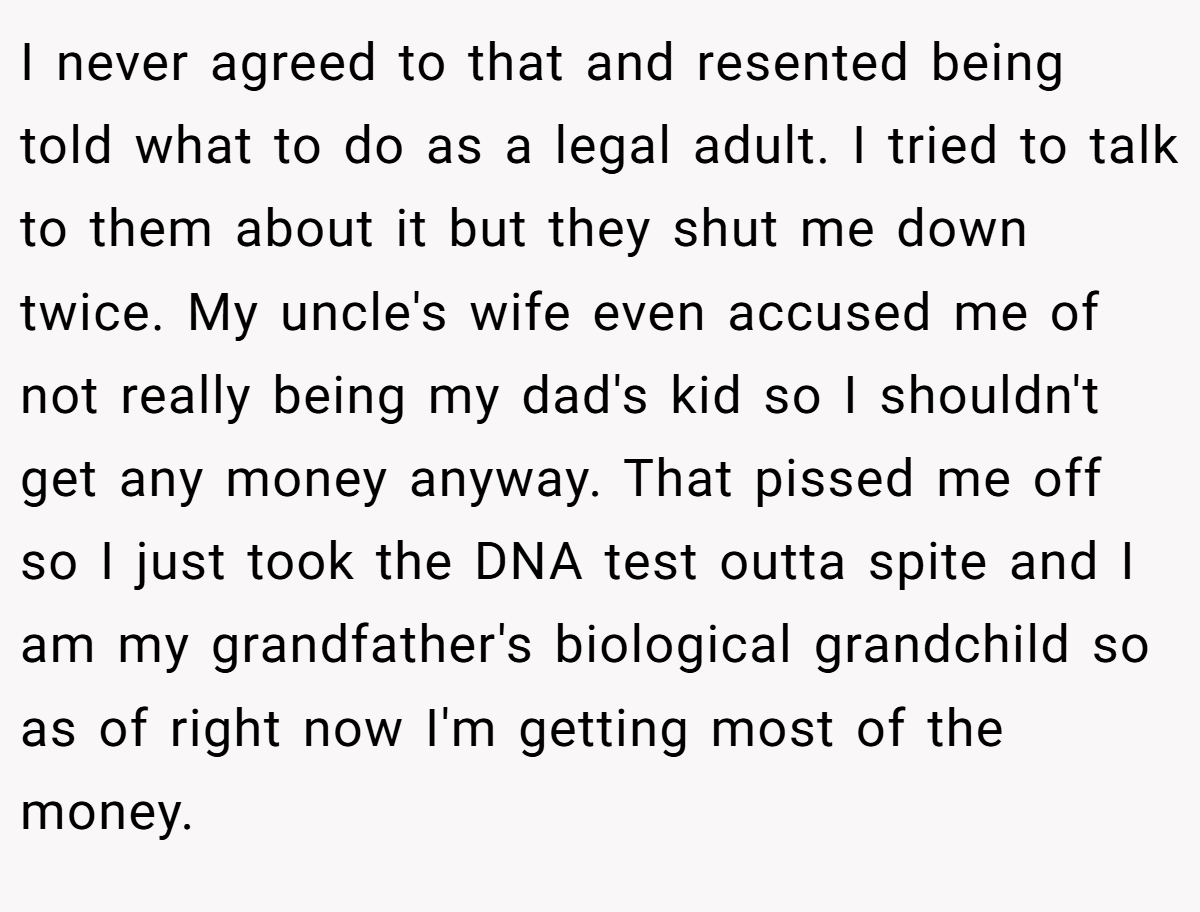I never agreed to that and resented being told what to do as a legal adult. I tried to talk to them about it but they shut me down twice. My uncle's wife even accused me of not really being my dad's kid so I shouldn't get any money anyway. That pissed me off so I just took the DNA test outta spite and I am my grandfather's biological grandchild so as of right now I'm getting most of the money.