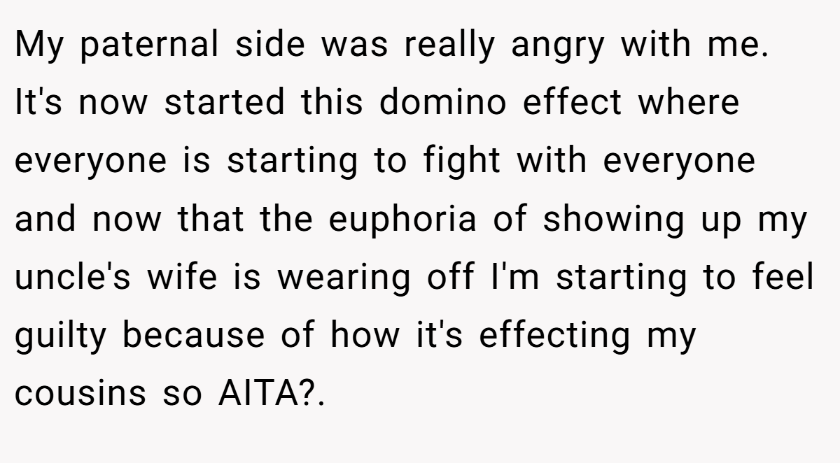 My paternal side was really angry with me. It's now started this domino effect where everyone is starting to fight with everyone and now that the euphoria of showing up my uncle's wife is wearing off I'm starting to feel guilty because of how it's effecting my cousins so AITA?.