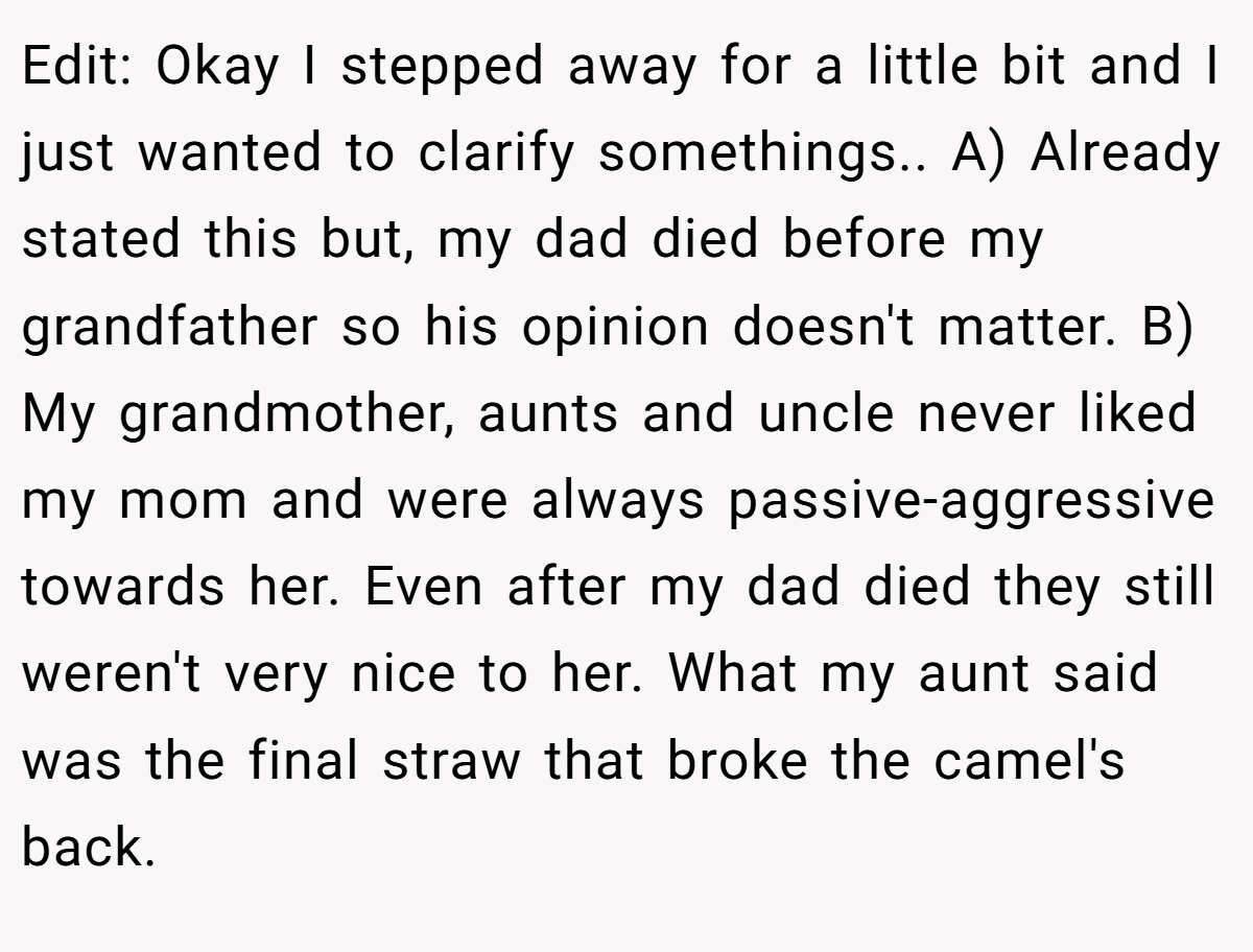 Edit: Okay I stepped away for a little bit and I just wanted to clarify somethings.. A) Already stated this but, my dad died before my grandfather so his opinion doesn't matter. B) My grandmother, aunts and uncle never liked my mom and were always passive-aggressive towards her. Even after my dad died they still weren't very nice to her. What my aunt said was the final straw that broke the camel's back.
