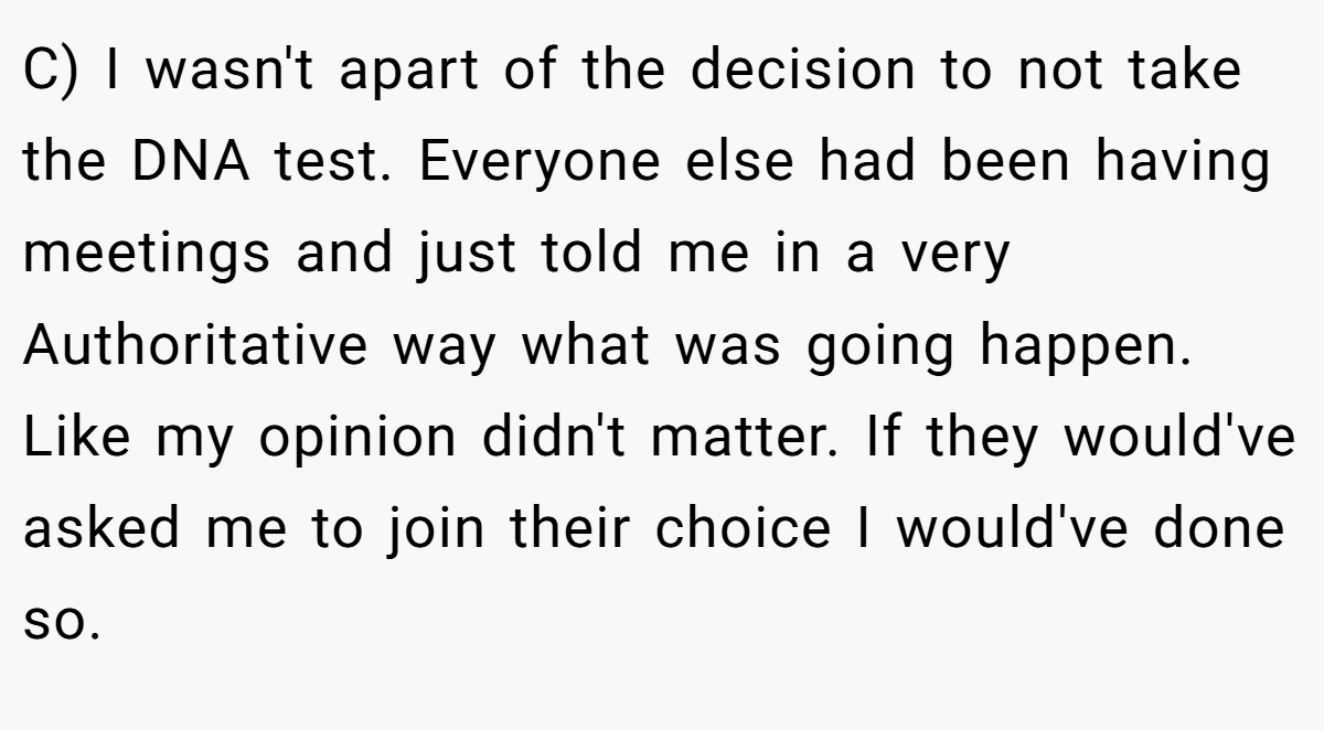 C) I wasn't apart of the decision to not take the DNA test. Everyone else had been having meetings and just told me in a very Authoritative way what was going happen. Like my opinion didn't matter. If they would've asked me to join their choice I would've done so.