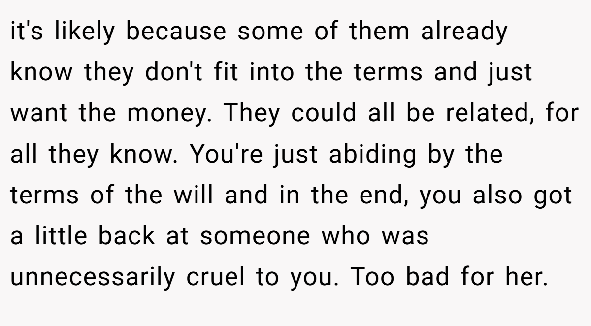 it's likely because some of them already know they don't fit into the terms and just want the money. They could all be related, for all they know. You're just abiding by the terms of the will and in the end, you also got a little back at someone who was unnecessarily cruel to you. Too bad for her.