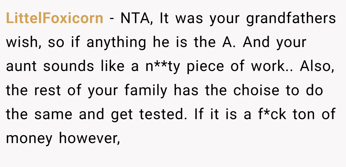LittelFoxicorn − NTA, It was your grandfathers wish, so if anything he is the A. And your aunt sounds like a n**ty piece of work.. Also, the rest of your family has the choise to do the same and get tested. If it is a f*ck ton of money however,