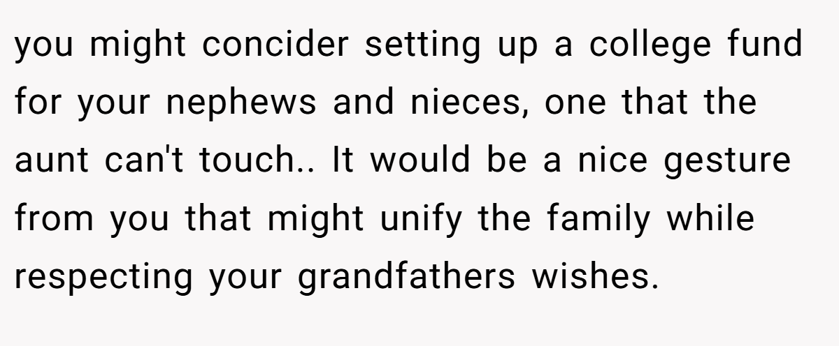you might concider setting up a college fund for your nephews and nieces, one that the aunt can't touch.. It would be a nice gesture from you that might unify the family while respecting your grandfathers wishes.