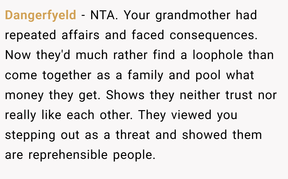 Dangerfyeld − NTA. Your grandmother had repeated affairs and faced consequences. Now they'd much rather find a loophole than come together as a family and pool what money they get. Shows they neither trust nor really like each other. They viewed you stepping out as a threat and showed them are reprehensible people.