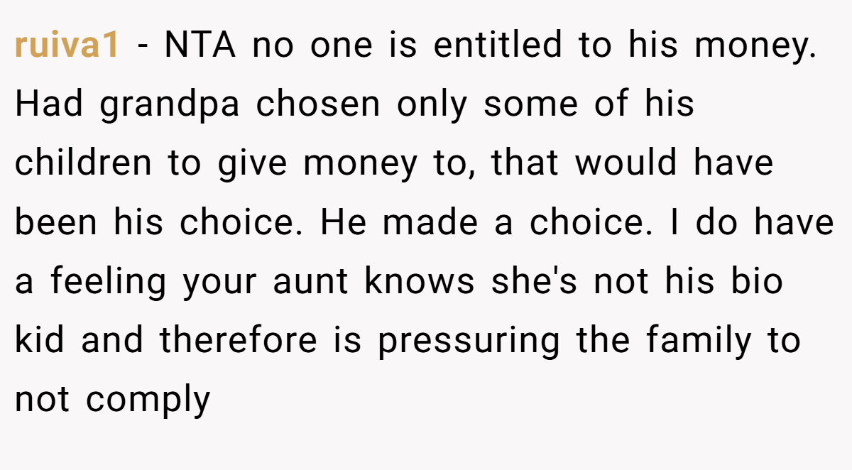 ruiva1 − NTA no one is entitled to his money. Had grandpa chosen only some of his children to give money to, that would have been his choice. He made a choice. I do have a feeling your aunt knows she's not his bio kid and therefore is pressuring the family to not comply