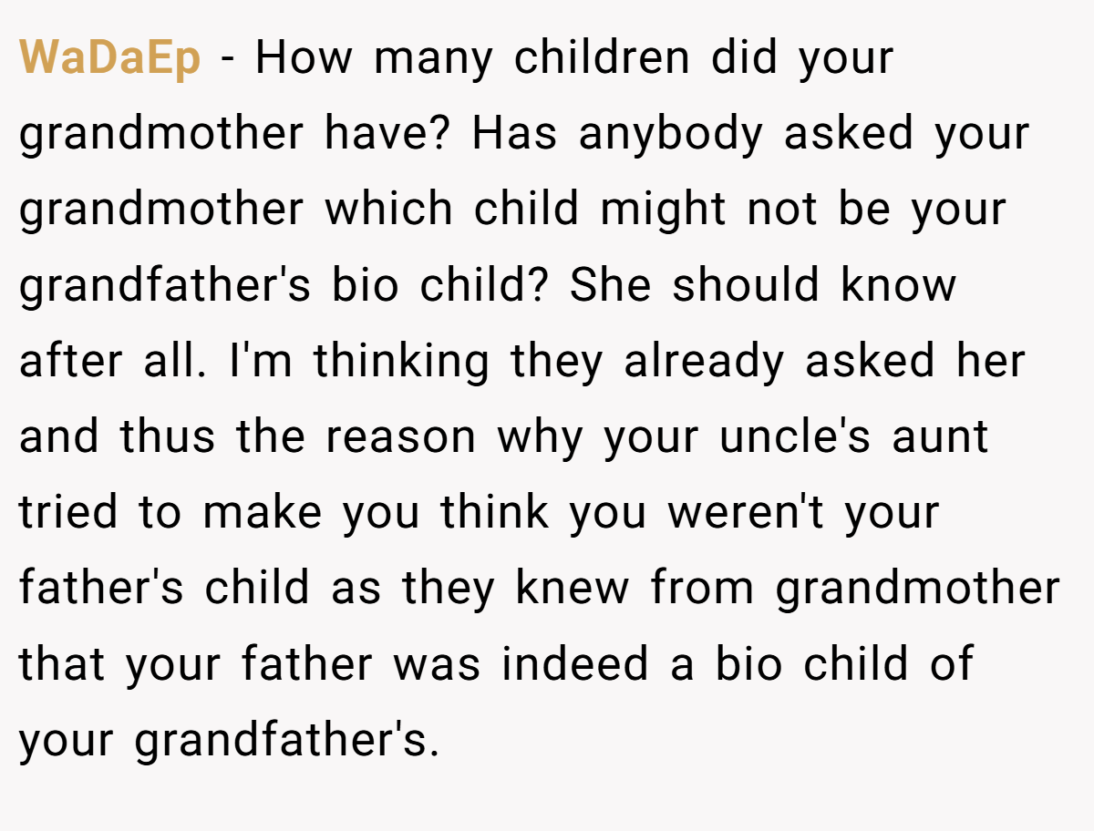 WaDaEp − How many children did your grandmother have? Has anybody asked your grandmother which child might not be your grandfather's bio child? She should know after all. I'm thinking they already asked her and thus the reason why your uncle's aunt tried to make you think you weren't your father's child as they knew from grandmother that your father was indeed a bio child of your grandfather's.