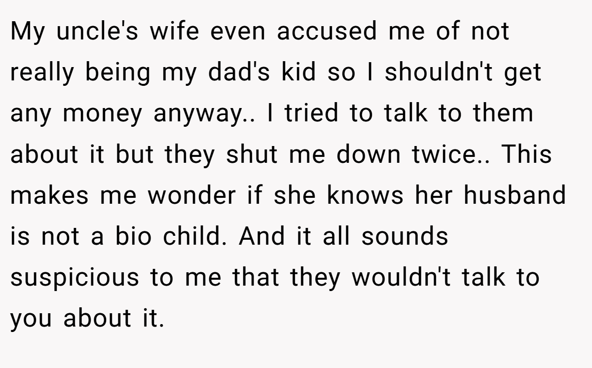 My uncle's wife even accused me of not really being my dad's kid so I shouldn't get any money anyway.. I tried to talk to them about it but they shut me down twice.. This makes me wonder if she knows her husband is not a bio child. And it all sounds suspicious to me that they wouldn't talk to you about it.