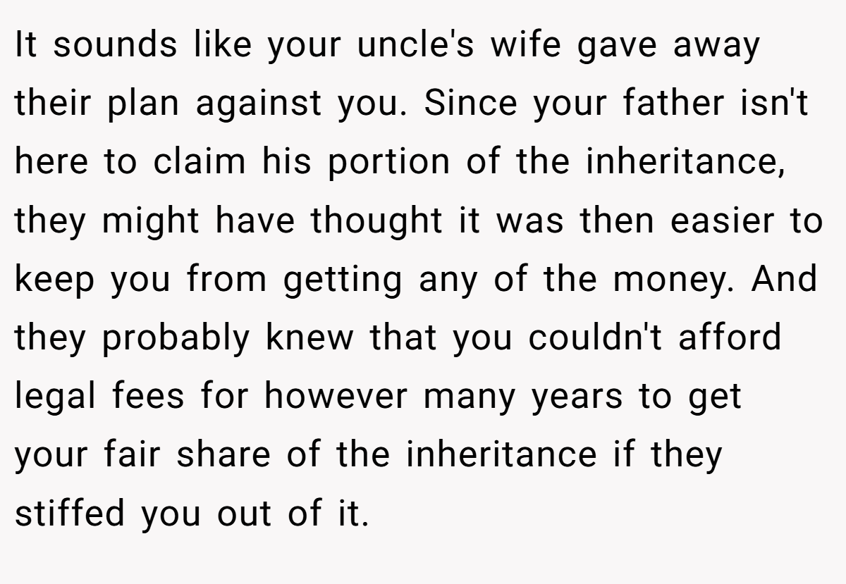 It sounds like your uncle's wife gave away their plan against you. Since your father isn't here to claim his portion of the inheritance, they might have thought it was then easier to keep you from getting any of the money. And they probably knew that you couldn't afford legal fees for however many years to get your fair share of the inheritance if they stiffed you out of it.