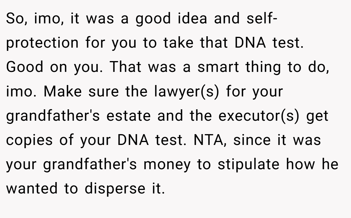 So, imo, it was a good idea and self-protection for you to take that DNA test. Good on you. That was a smart thing to do, imo. Make sure the lawyer(s) for your grandfather's estate and the executor(s) get copies of your DNA test. NTA, since it was your grandfather's money to stipulate how he wanted to disperse it.