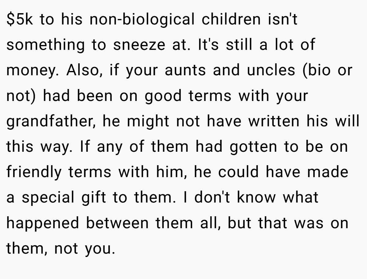 $5k to his non-biological children isn't something to sneeze at. It's still a lot of money. Also, if your aunts and uncles (bio or not) had been on good terms with your grandfather, he might not have written his will this way. If any of them had gotten to be on friendly terms with him, he could have made a special gift to them. I don't know what happened between them all, but that was on them, not you.
