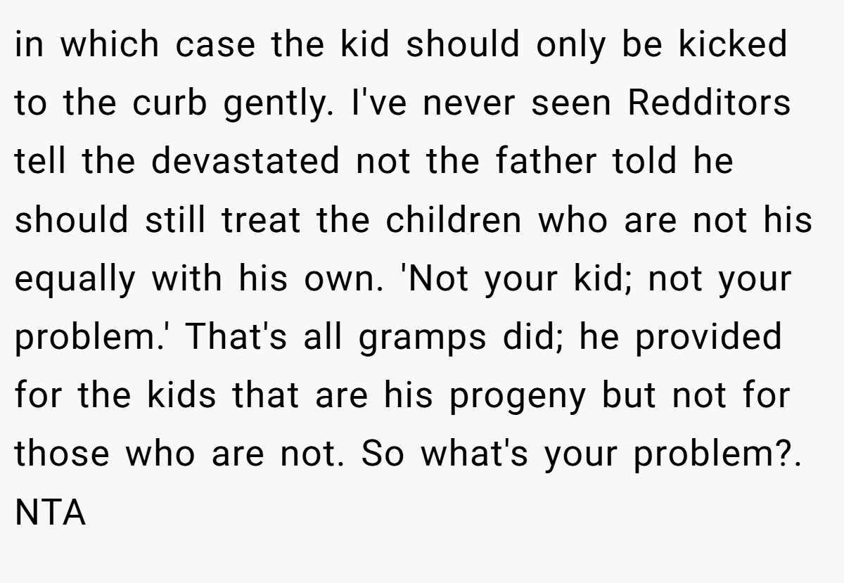 in which case the kid should only be kicked to the curb gently. I've never seen Redditors tell the devastated not the father told he should still treat the children who are not his equally with his own. 'Not your kid; not your problem.' That's all gramps did; he provided for the kids that are his progeny but not for those who are not. So what's your problem?. NTA