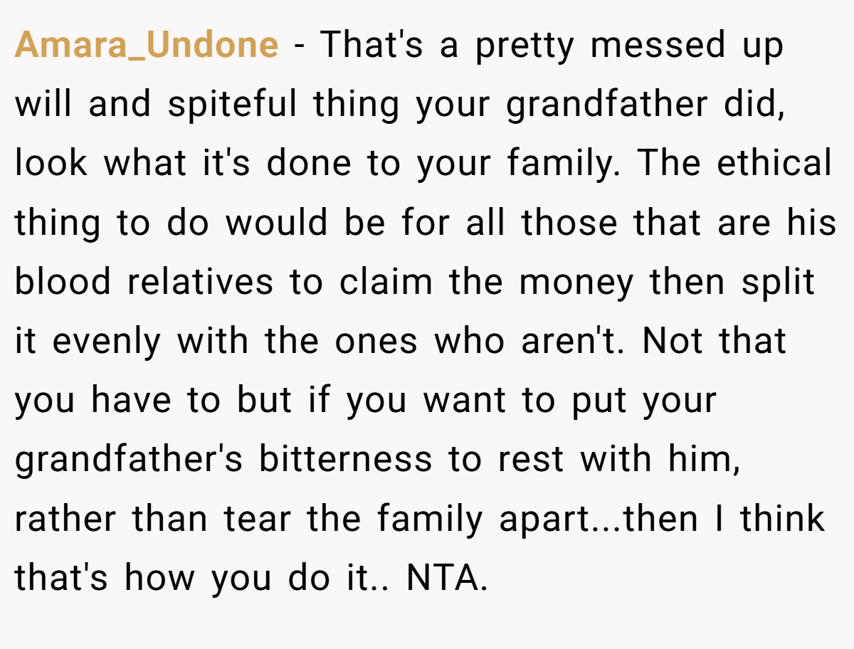 Amara_Undone − That's a pretty messed up will and spiteful thing your grandfather did, look what it's done to your family. The ethical thing to do would be for all those that are his blood relatives to claim the money then split it evenly with the ones who aren't. Not that you have to but if you want to put your grandfather's bitterness to rest with him, rather than tear the family apart...then I think that's how you do it.. NTA.