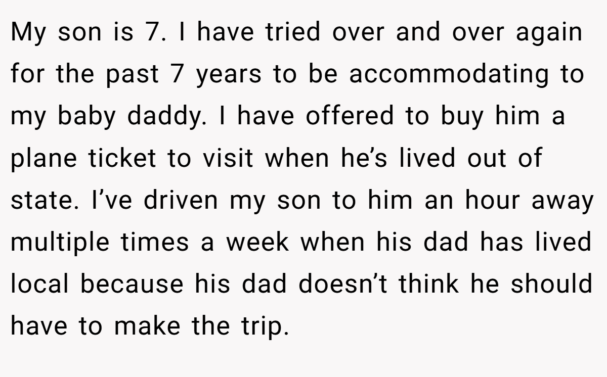 My son is 7. I have tried over and over again for the past 7 years to be accommodating to my baby daddy. I have offered to buy him a plane ticket to visit when he’s lived out of state. I’ve driven my son to him an hour away multiple times a week when his dad has lived local because his dad doesn’t think he should have to make the trip.
