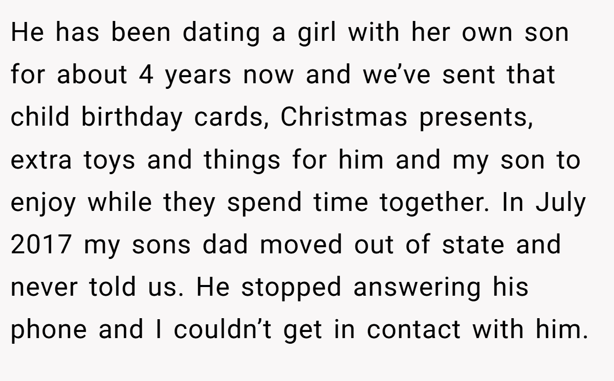 He has been dating a girl with her own son for about 4 years now and we’ve sent that child birthday cards, Christmas presents, extra toys and things for him and my son to enjoy while they spend time together. In July 2017 my sons dad moved out of state and never told us. He stopped answering his phone and I couldn’t get in contact with him.