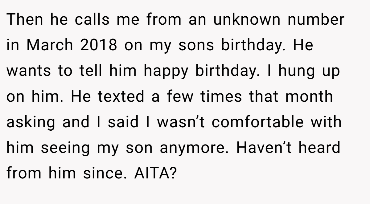 Then he calls me from an unknown number in March 2018 on my sons birthday. He wants to tell him happy birthday. I hung up on him. He texted a few times that month asking and I said I wasn’t comfortable with him seeing my son anymore. Haven’t heard from him since. AITA?